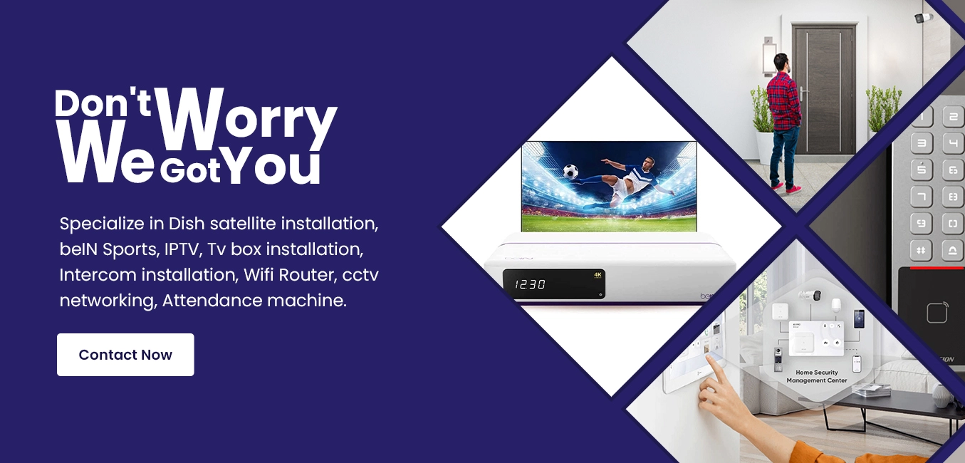 Your trusted provider in Dubai, specializes in Dish Satellite Installation, beIN Sports, IPTV, Tv Box Installation, Intercom Installation, Wifi Router, CCTV Networking, Attendance Machine, Smartphones & Accessories